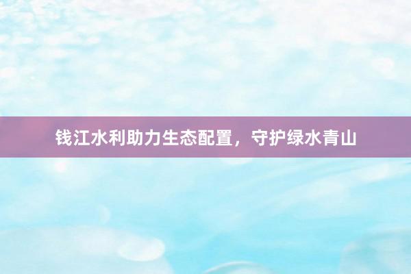 钱江水利助力生态配置，守护绿水青山